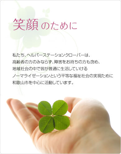 笑顔のために　私たち、ヘルパーステーションクローバーは、高齢者の方のみならず、障害をお持ちの方も含め、地域社会の中で皆が普通に生活していけるノーマライゼーションという平等な福祉社会の実現ために和歌山市を中心に活動しています。